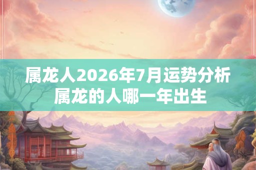 属龙人2026年7月运势分析 属龙的人哪一年出生 属龙人2026年7月运势分析 属龙的人哪一年出生