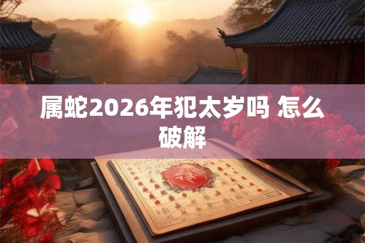 属蛇2026年犯太岁吗 怎么破解 属蛇2026年犯太岁吗 怎么破解