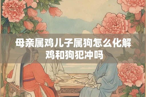 母亲属鸡儿子属狗怎么化解 鸡和狗犯冲吗