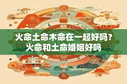火命土命木命在一起好吗？火命和土命婚姻好吗