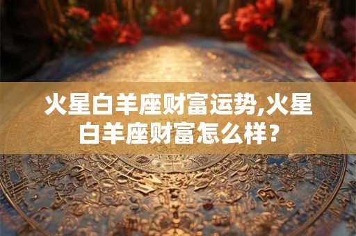 火星白羊座财富运势,火星白羊座财富怎么样？
