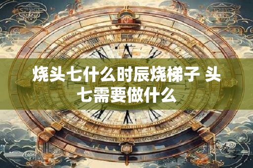 烧头七什么时辰烧梯子 头七需要做什么