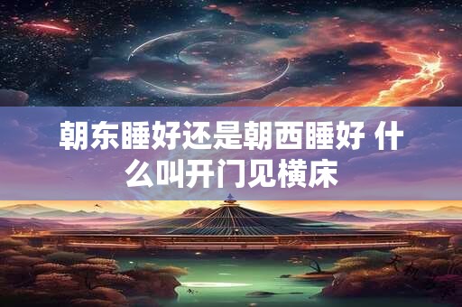 朝东睡好还是朝西睡好 什么叫开门见横床
