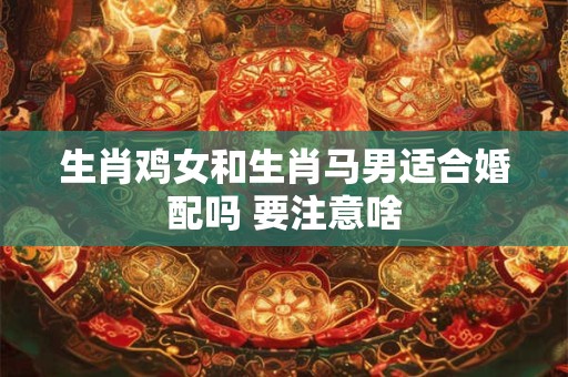 生肖鸡女和生肖马男适合婚配吗 要注意啥 生肖鸡女和生肖马男适合婚配吗 要注意啥
