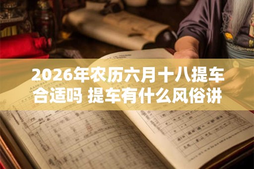 2026年农历六月十八提车合适吗 提车有什么风俗讲究吗