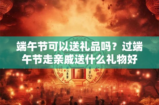 端午节可以送礼品吗？过端午节走亲戚送什么礼物好