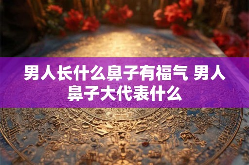 男人长什么鼻子有福气 男人鼻子大代表什么