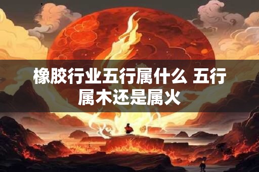 橡胶行业五行属什么 五行属木还是属火 橡胶行业五行属什么 五行属木还是属火