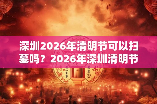 深圳2026年清明节可以扫墓吗?2026年深圳清明节扫墓取消通告! 深圳2026年清明节可以扫墓吗?2026年深圳清明节扫墓取消通告!