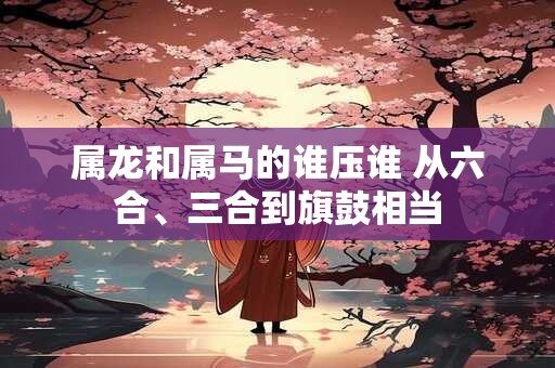 属龙和属马的谁压谁 从六合、三合到旗鼓相当 属龙和属马的谁压谁 从六合、三合到旗鼓相当