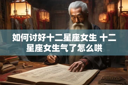 如何讨好十二星座女生 十二星座女生气了怎么哄