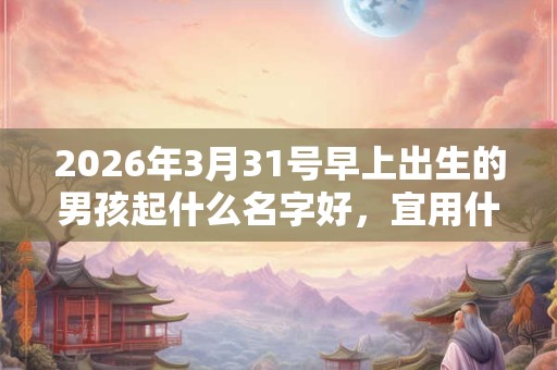 2026年3月31号早上出生的男孩起什么名字好，宜用什么字？
