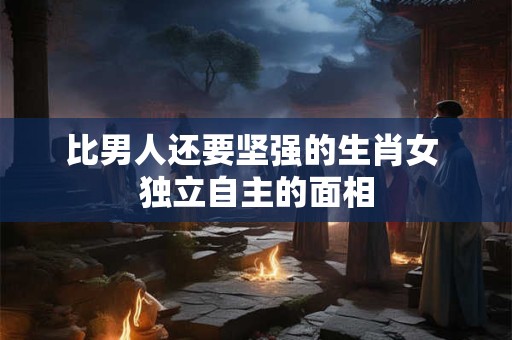 比男人还要坚强的生肖女 独立自主的面相 比男人还要坚强的生肖女 独立自主的面相