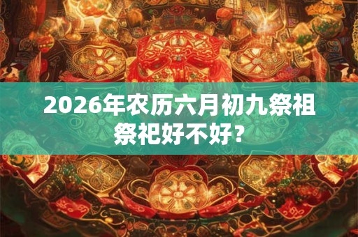2026年农历六月初九祭祖祭祀好不好? 2026年农历六月初九祭祖祭祀好不好?
