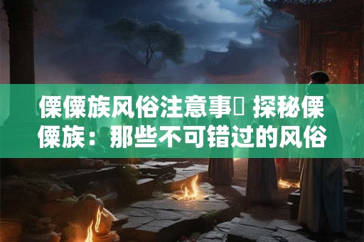 傈僳族风俗注意事項 探秘傈僳族:那些不可错过的风俗与文化 傈僳族风俗注意事項 探秘傈僳族:那些不可错过的风俗与文化