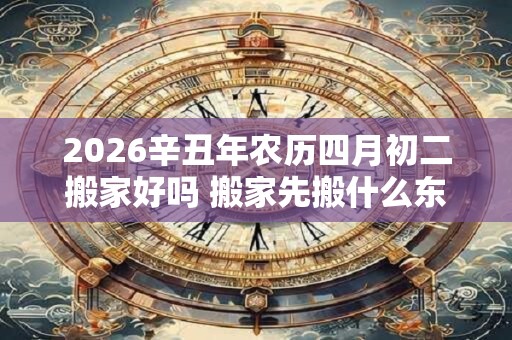 2026辛丑年农历四月初二搬家好吗 搬家先搬什么东西进去最好 2026辛丑年农历四月初二搬家好吗 搬家先搬什么东西进去最好