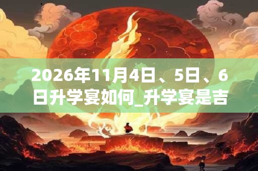 2026年11月4日、5日、6日升学宴如何_升学宴是吉日吗