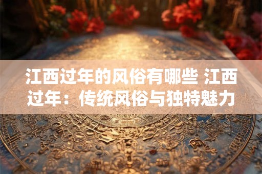 江西过年的风俗有哪些 江西过年:传统风俗与独特魅力的融合 江西过年的风俗有哪些 江西过年:传统风俗与独特魅力的融合