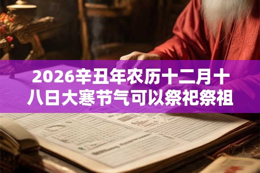 2026辛丑年农历十二月十八日大寒节气可以祭祀祭祖吗? 2026辛丑年农历十二月十八日大寒节气可以祭祀祭祖吗?