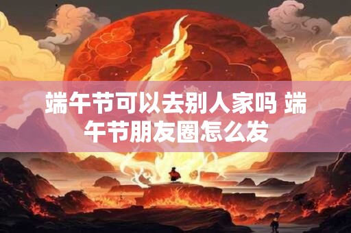 端午节可以去别人家吗 端午节朋友圈怎么发