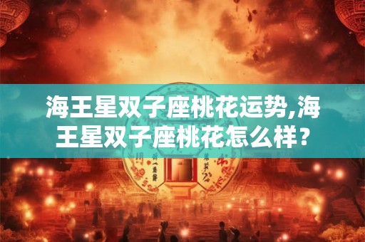 海王星双子座桃花运势,海王星双子座桃花怎么样？