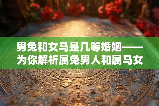 男兔和女马是几等婚姻——为你解析属兔男人和属马女人的命运之道 男兔和女马是几等婚姻——为你解析属兔男人和属马女人的命运之道