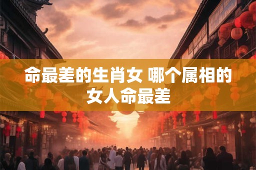 命最差的生肖女 哪个属相的女人命最差