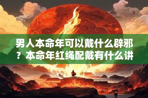 男人本命年可以戴什么辟邪?本命年红绳配戴有什么讲究? 男人本命年可以戴什么辟邪?本命年红绳配戴有什么讲究?