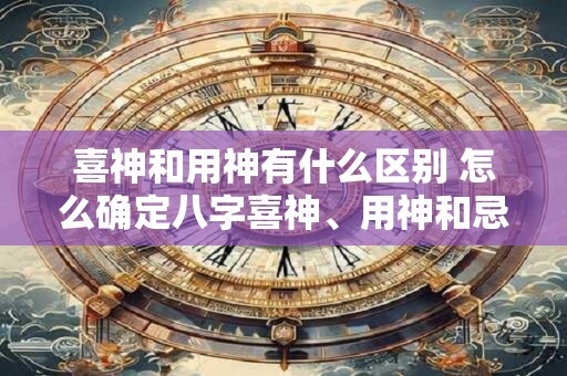 喜神和用神有什么区别 怎么确定八字喜神、用神和忌神