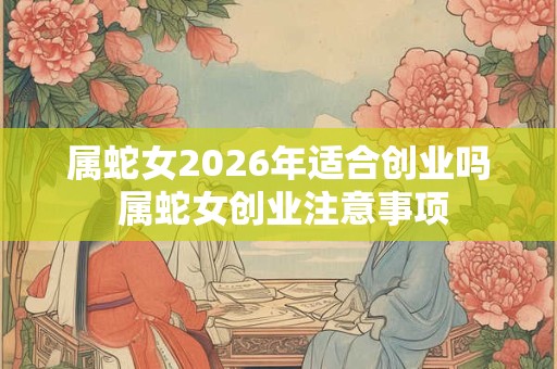 属蛇女2026年适合创业吗 属蛇女创业注意事项