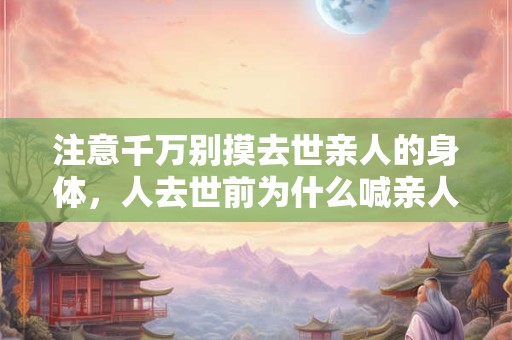 注意千万别摸去世亲人的身体,人去世前为什么喊亲人? 注意千万别摸去世亲人的身体,人去世前为什么喊亲人?