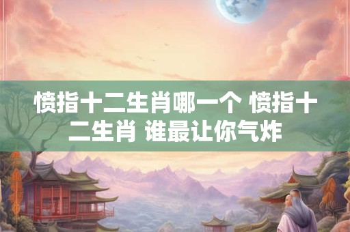 愤指十二生肖哪一个 愤指十二生肖 谁最让你气炸