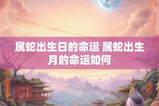 属蛇出生日的命运 属蛇出生月的命运如何