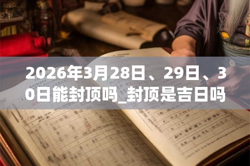 2026年3月28日、29日、30日能封顶吗_封顶是吉日吗 2026年3月28日、29日、30日能封顶吗_封顶是吉日吗