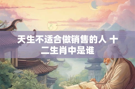 天生不适合做销售的人 十二生肖中是谁 天生不适合做销售的人 十二生肖中是谁