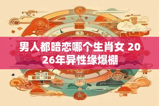 男人都暗恋哪个生肖女 2026年异性缘爆棚 男人都暗恋哪个生肖女 2026年异性缘爆棚