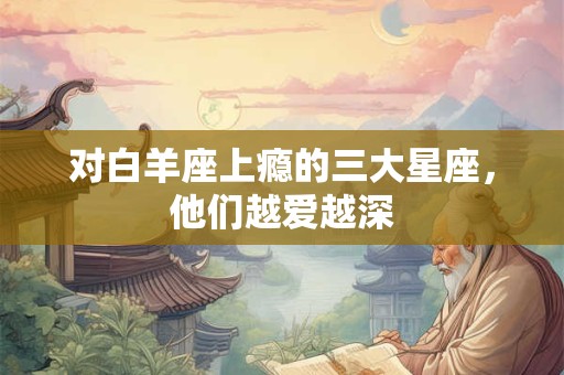 对白羊座上瘾的三大星座，他们越爱越深