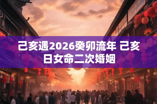 己亥遇2026癸卯流年 己亥日女命二次婚姻
