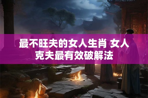 最不旺夫的女人生肖 女人克夫最有效破解法