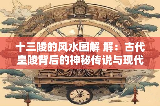 十三陵的风水图解 解：古代皇陵背后的神秘传说与现代解读
