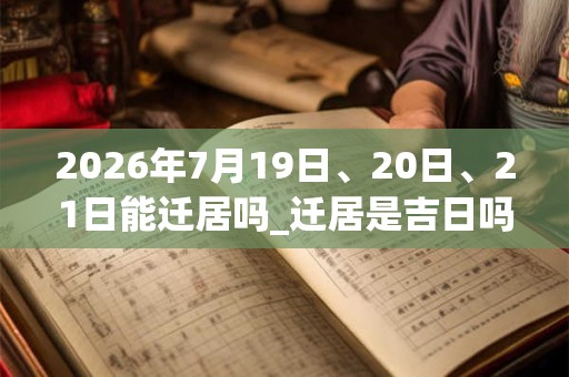 2026年7月19日、20日、21日能迁居吗_迁居是吉日吗
