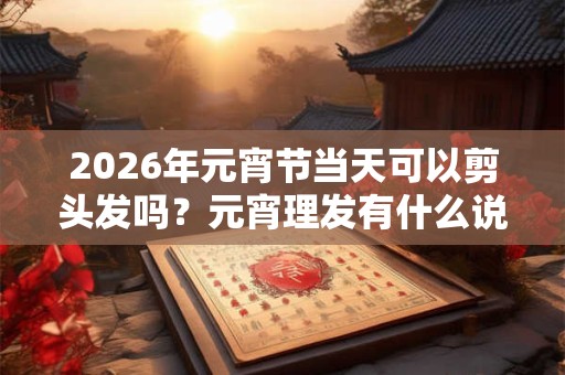 2026年元宵节当天可以剪头发吗？元宵理发有什么说法？