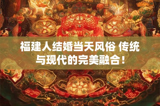 福建人结婚当天风俗 传统与现代的完美融合！