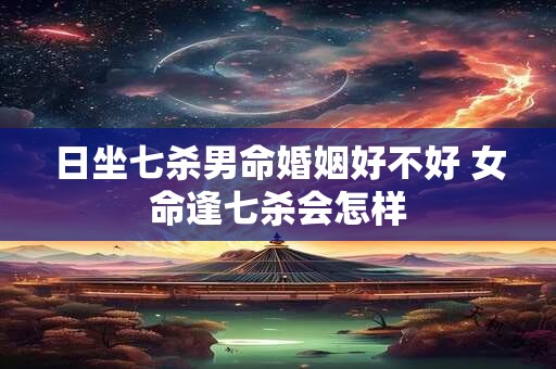 日坐七杀男命婚姻好不好 女命逢七杀会怎样