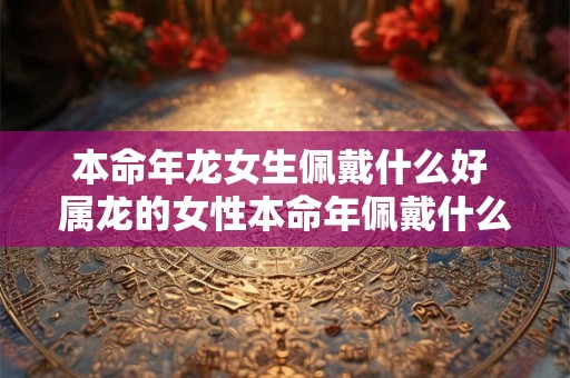本命年龙女生佩戴什么好 属龙的女性本命年佩戴什么好