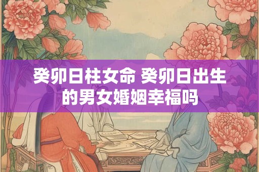 癸卯日柱女命 癸卯日出生的男女婚姻幸福吗 癸卯日柱女命 癸卯日出生的男女婚姻幸福吗