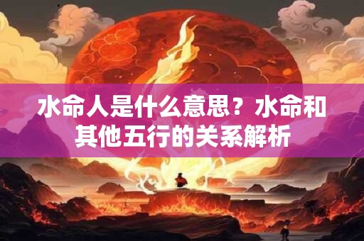 水命人是什么意思？水命和其他五行的关系解析