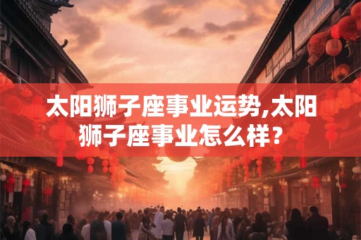 太阳狮子座事业运势,太阳狮子座事业怎么样? 太阳狮子座事业运势,太阳狮子座事业怎么样?