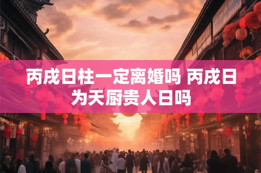 丙戌日柱一定离婚吗 丙戌日为天厨贵人日吗