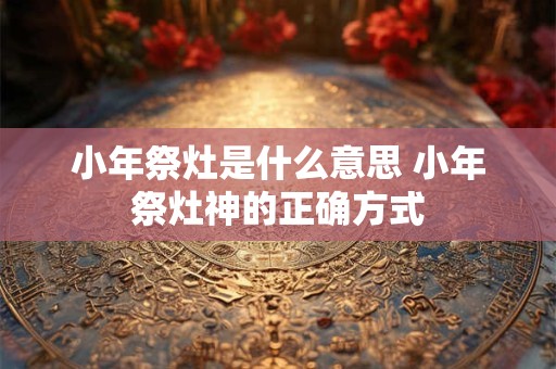 小年祭灶是什么意思 小年祭灶神的正确方式 小年祭灶是什么意思 小年祭灶神的正确方式
